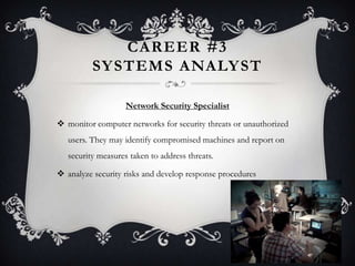 CAREER #3
          SY STEMS ANALY ST

                    Network Security Specialist

 monitor computer networks for security threats or unauthorized
   users. They may identify compromised machines and report on
   security measures taken to address threats.

 analyze security risks and develop response procedures
 
