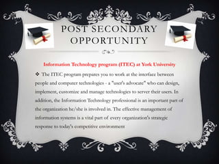 POST SECONDARY
              OPPORTUNITY

    Information Technology program (ITEC) at York University
 The ITEC program prepares you to work at the interface between
people and computer technologies - a "user's advocate" who can design,
implement, customize and manage technologies to server their users. In
addition, the Information Technology professional is an important part of
the organization he/she is involved in. The effective management of
information systems is a vital part of every organization's strategic
response to today's competitive environment
 