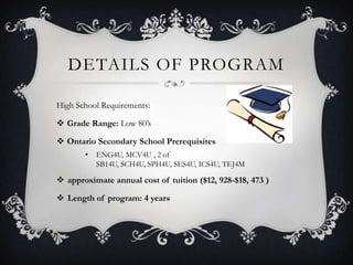 DETAILS OF PROGRAM

High School Requirements:

 Grade Range: Low 80’s

 Ontario Secondary School Prerequisites
       •   ENG4U, MCV4U , 2 of
           SB14U, SCH4U, SPH4U, SES4U, ICS4U, TEJ4M

 approximate annual cost of tuition ($12, 928-$18, 473 )

 Length of program: 4 years
 