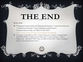 THE END
Works cited:
 "Computer Careers, Jobs and Training Information - CareerOverview.com
  | CareerOverview.com." Career Information and Job Search |
  CareerOverview.com. N.p., n.d. Web. 21 Feb. 2013.
  http://www.careeroverview.com/computer-careers.html
 "Computer Careers Review 2013 | Careers Overview | IT Jobs | Computer Jobs -
  TopTenREVIEWS." Computer Careers Review 2013 | Careers Overview | IT Jobs |
  Computer Jobs - TopTenREVIEWS. N.p., n.d. Web. 21 Feb. 2013. <http://computer-
  careers-review.toptenreviews.com/>.




                                     
 