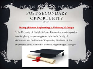 POST-SECONDARY
             OPPORTUNITY

    Bcomp (Software Engineering) at University of Guelph

At the University of Guelph, Software Engineering is an independent,
interdisciplinary program supported by both the Faculty of
Mathematics and the Faculty of Engineering. Graduates of this
program will earn a Bachelor of Software Engineering (BSE) degree.
 