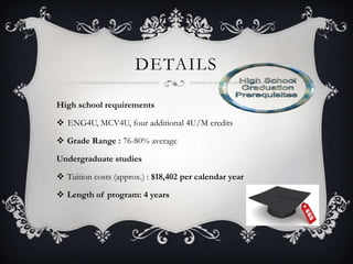 DETAILS

High school requirements

 ENG4U, MCV4U, four additional 4U/M credits

 Grade Range : 76-80% average

Undergraduate studies

 Tuition costs (approx.) : $18,402 per calendar year

 Length of program: 4 years
 
