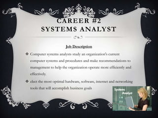CAREER #2
           SY STEMS ANALY ST

                          Job Description
 Computer systems analysts study an organization's current
   computer systems and procedures and make recommendations to
   management to help the organization operate more efficiently and
   effectively.
 elect the most optimal hardware, software, internet and networking
   tools that will accomplish business goals
 