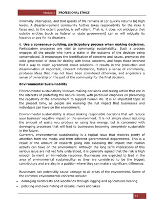 Module 3 [PROFESSIONAL ETHICS]
12
minimally interrupted, and that quality of life remains at (or quickly returns to) high
levels. A disaster-resilient community further takes responsibility for the risks it
faces and, to the extent possible, is self reliant. That is, it does not anticipate that
outside entities (such as federal or state government) can or will mitigate its
hazards or pay for its disasters.
6. Use a consensus-building, participatory process when making decisions.
Participatory processes are vital to community sustainability. Such a process
engages all the people who have a stake in the outcome of the decision being
contemplated. It encourages the identification of concerns and issues, promotes the
wide generation of ideas for dealing with those concerns, and helps those involved
find a way to reach agreement about solutions. It results in the production and
dissemination of important, relevant information, fosters a sense of community,
produces ideas that may not have been considered otherwise, and engenders a
sense of ownership on the part of the community for the final decision.
Environmental Sustainability
Environmental sustainability involves making decisions and taking action that are in
the interests of protecting the natural world, with particular emphasis on preserving
the capability of the environment to support human life. It is an important topic at
the present time, as people are realising the full impact that businesses and
individuals can have on the environment.
Environmental sustainability is about making responsible decisions that will reduce
your business' negative impact on the environment. It is not simply about reducing
the amount of waste you produce or using less energy, but is concerned with
developing processes that will lead to businesses becoming completely sustainable
in the future.
Currently, environmental sustainability is a topical issue that receives plenty of
attention from the media and from different governmental departments. This is a
result of the amount of research going into assessing the impact that human
activity can have on the environment. Although the long term implications of this
serious issue are not yet fully understood, it is generally agreed that the risk is high
enough to merit an immediate response. Businesses are expected to lead in the
area of environmental sustainability as they are considered to be the biggest
contributors and are also in a position where they can make a significant difference.
Businesses can potentially cause damage to all areas of the environment. Some of
the common environmental concerns include:
damaging rainforests and woodlands through logging and agricultural clearing
polluting and over-fishing of oceans, rivers and lakes
 