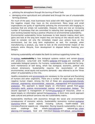 Module 3 [PROFESSIONAL ETHICS]
13
polluting the atmosphere through the burning of fossil fuels
damaging prime agricultural and cultivated land through the use of unsustainable
farming practices
For much of the past, most businesses have acted with little regard or concern for
the negative impact they have on the environment. Many large and small
organizations are guilty of significantly polluting the environment and engaging in
practices that are simply not sustainable. However, there are now an increasing
number of businesses that are committed to reducing their damaging impact and
even working towards having a positive influence on environmental sustainability.
Environmental sustainability forces businesses to look beyond making short term
gains and look at the long term impact they are having on the natural world. You
need to consider not only the immediate impact your actions have on the
environment, but the long term implications as well. For example, when
manufacturing a product, you need to look at the environmental impact of the
products entire lifecycle, from development to disposal before finalizing your
designs.
Achieving sustainability will enable the Earth to continue supporting human life.
In ecology, sustainability is how biological systems endure and remain diverse
and productive. Long-lived and healthy wetlands and forests are examples of
sustainable biological systems. For humans, sustainability is the potential for long-
term maintenance of well being, which has ecological, economic, political and
cultural dimensions. Sustainability requires the reconciliation of these
environmental, social equity and economic demands - also referred to as the "three
pillars" of sustainability or the 3 Es.
Healthy ecosystems and environments are necessary to the survival and flourishing
of humans and other organisms. There are a number of major ways of reducing
negative human impact. Among the first of these are environmentally-friendly
chemical engineering, environmental resources management and environmental
protection. This approach is based largely on information gained from green
chemistry, earth science, environmental science and conservation biology. The
second approach is management of humanconsumption of resources, which is
based largely on information gained fromeconomics. A third more recent approach
adds cultural and political concerns into the sustainability matrix.
Sustainability interfaces with economics through the social and environmental
consequences of economic activity. Sustainability economics involves ecological
economics where social aspects including cultural, health-related and
monetary/financial aspects are integrated. Moving towards sustainability is also a
social challenge that entails internationaland national law, urban
planning and transport, local and individual lifestyles and ethical consumerism.
 