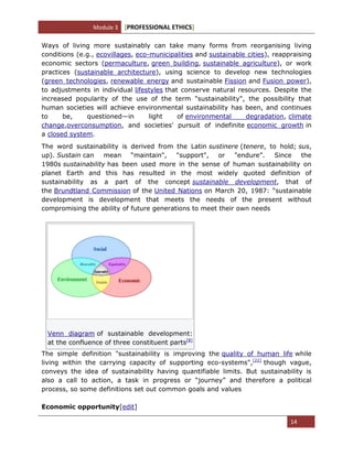 Module 3 [PROFESSIONAL ETHICS]
14
Ways of living more sustainably can take many forms from reorganising living
conditions (e.g., ecovillages, eco-municipalities and sustainable cities), reappraising
economic sectors (permaculture, green building, sustainable agriculture), or work
practices (sustainable architecture), using science to develop new technologies
(green technologies, renewable energy and sustainable Fission and Fusion power),
to adjustments in individual lifestyles that conserve natural resources. Despite the
increased popularity of the use of the term "sustainability", the possibility that
human societies will achieve environmental sustainability has been, and continues
to be, questioned—in light of environmental degradation, climate
change,overconsumption, and societies' pursuit of indefinite economic growth in
a closed system.
The word sustainability is derived from the Latin sustinere (tenere, to hold; sus,
up). Sustain can mean ―maintain", "support", or "endure‖. Since the
1980s sustainability has been used more in the sense of human sustainability on
planet Earth and this has resulted in the most widely quoted definition of
sustainability as a part of the concept sustainable development, that of
the Brundtland Commission of the United Nations on March 20, 1987: ―sustainable
development is development that meets the needs of the present without
compromising the ability of future generations to meet their own needs
Venn diagram of sustainable development:
at the confluence of three constituent parts[8]
The simple definition "sustainability is improving the quality of human life while
living within the carrying capacity of supporting eco-systems",[22]
though vague,
conveys the idea of sustainability having quantifiable limits. But sustainability is
also a call to action, a task in progress or ―journey‖ and therefore a political
process, so some definitions set out common goals and values
Economic opportunity[edit]
 