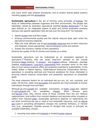 Module 3 [PROFESSIONAL ETHICS]
16
and rivers which span political boundaries, and to protect shared global systems
including oceans and the atmosphere
Sustainable agriculture is the act of farming using principles of ecology, the
study of relationships between organisms and their environment. The phrase was
reportedly coined by Australian agricultural scientist Gordon McClymont.[1]
It has
been defined as "an integrated system of plant and animal production practices
having a site-specific application that will last over the long term" For Example:
Satisfy human food and fibre needs
Enhance environmental quality and the natural resource base upon which the
agricultural economy depends
Make the most efficient use of non-renewable resources and on-farm resources
and integrate, where appropriate, natural biological cycles and controls
Sustain the economic viability of farm operations
Enhance the quality of life for farmers and society as a whole
Sustainable agriculture can be understood as an ecosystem approach to
agriculture.[3]
Practices that can cause long-term damage to soil include
excessive tillage (leading to erosion) and irrigation without adequate drainage
(leading tosalinization). Long-term experiments have provided some of the best
data on how various practices affect soil properties essential to sustainability. In the
United States a federal agency, USDA-Natural Resources Conservation Service,
specializes in providing technical and financial assistance for those interested in
pursuing natural resource conservation and production agriculture as compatible
goals.
The most important factors for an individual site are sun, air, soil, nutrients, and
water. Of the five, water and soil quality and quantity are most amenable to human
intervention through time and labor.
Although air and sunlight are available everywhere on Earth, crops also depend
on soil nutrients and the availability ofwater. When farmers grow
and harvest crops, they remove some of these nutrients from the soil. Without
replenishment, land suffers from nutrient depletion and becomes either unusable or
suffers from reduced yields. Sustainable agriculture depends on replenishing the
soil while minimizing the use or need of non-renewable resources, such as natural
gas (used in converting atmospheric nitrogen into synthetic fertilizer), or mineral
ores (e.g., phosphate). Possible sources of nitrogen that would, in principle, be
available indefinitely, include:
1. recycling crop waste and livestock or treated human manure
 