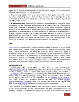 Module 3 [PROFESSIONAL ETHICS]
18
upstream to downstream countries may be taken into account in the computation
of global water resources in both countries.
¤ Dependency ratio. This is the proportion of the global renewable water
resources originating outside the country, expressed in percentage. It is an
expression of the level to which the water resources of a country depend on
neighbouring countries.
¤ Water withdrawal. In view of the limitations described above, only gross water
withdrawal can be computed systematically on a country basis as a measure of
water use. Absolute or per-person value of yearly water withdrawal gives a
measure of the importance of water in the country's economy. When expressed in
percentage of water resources, it shows the degree of pressure on water resources.
A rough estimate shows that if water withdrawal exceeds a quarter of global
renewable water resources of a country, water can be considered a limiting factor
to development and, reciprocally, the pressure on water resources can have a direct
impact on all sectors, from agriculture to environment and fisheries
Soil
Soil erosion is fast becoming one of the worlds greatest problems. It is estimated
that "more than a thousand million tonnes of southern Africa's soil are eroded every
year. Experts predict that crop yields will be halved within thirty to fifty years if
erosion continues at present rates."[8]
Soil erosion is not unique to Africa but is
occurring worldwide. The phenomenon is being called Peak Soil as present large
scale factory farming techniques are jeopardizing humanity's ability to grow food in
the present and in the future.[9]
Without efforts to improve soil management
practices, the availability of arable soil will become increasingly problematic
Sustainable city
A sustainable city, or eco-city is a city designed with consideration
of environmental impact, inhabited by people dedicated to minimization of required
inputs of energy, water and food, and waste output of heat, air pollution -
CO2,methane, and water pollution. Richard Register first coined the term "ecocity"
in his 1987 book, Ecocity Berkeley: Building Cities for a Healthy Future.[1]
Other
leading figures who envisioned the sustainable city are architect Paul F Downton,
who later founded the company Ecopolis Pty Ltd, and authors Timothy
Beatley and Steffen Lehmann,[2]
who have written extensively on the subject. The
field of industrial ecology is sometimes used in planning these cities.
There remains no completely agreed upon definition for what a sustainable city
should be or completely agreed upon paradigm for what components should be
included. Generally, developmental experts agree that a sustainable city should
 
