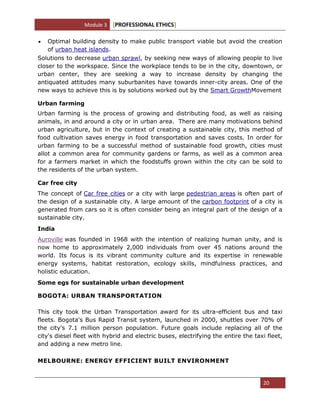 Module 3 [PROFESSIONAL ETHICS]
20
Optimal building density to make public transport viable but avoid the creation
of urban heat islands.
Solutions to decrease urban sprawl, by seeking new ways of allowing people to live
closer to the workspace. Since the workplace tends to be in the city, downtown, or
urban center, they are seeking a way to increase density by changing the
antiquated attitudes many suburbanites have towards inner-city areas. One of the
new ways to achieve this is by solutions worked out by the Smart GrowthMovement
Urban farming
Urban farming is the process of growing and distributing food, as well as raising
animals, in and around a city or in urban area. There are many motivations behind
urban agriculture, but in the context of creating a sustainable city, this method of
food cultivation saves energy in food transportation and saves costs. In order for
urban farming to be a successful method of sustainable food growth, cities must
allot a common area for community gardens or farms, as well as a common area
for a farmers market in which the foodstuffs grown within the city can be sold to
the residents of the urban system.
Car free city
The concept of Car free cities or a city with large pedestrian areas is often part of
the design of a sustainable city. A large amount of the carbon footprint of a city is
generated from cars so it is often consider being an integral part of the design of a
sustainable city.
India
Auroville was founded in 1968 with the intention of realizing human unity, and is
now home to approximately 2,000 individuals from over 45 nations around the
world. Its focus is its vibrant community culture and its expertise in renewable
energy systems, habitat restoration, ecology skills, mindfulness practices, and
holistic education.
Some egs for sustainable urban development
BOGOTA: URBAN TRANSPORTATION
This city took the Urban Transportation award for its ultra-efficient bus and taxi
fleets. Bogota's Bus Rapid Transit system, launched in 2000, shuttles over 70% of
the city's 7.1 million person population. Future goals include replacing all of the
city's diesel fleet with hybrid and electric buses, electrifying the entire the taxi fleet,
and adding a new metro line.
MELBOURNE: ENERGY EFFICIENT BUILT ENVIRONMENT
 