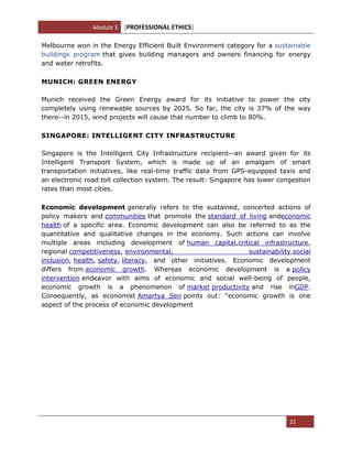 Module 3 [PROFESSIONAL ETHICS]
21
Melbourne won in the Energy Efficient Built Environment category for a sustainable
buildings program that gives building managers and owners financing for energy
and water retrofits.
MUNICH: GREEN ENERGY
Munich received the Green Energy award for its initiative to power the city
completely using renewable sources by 2025. So far, the city is 37% of the way
there--in 2015, wind projects will cause that number to climb to 80%.
SINGAPORE: INTELLIGENT CITY INFRASTRUCTURE
Singapore is the Intelligent City Infrastructure recipient--an award given for its
Intelligent Transport System, which is made up of an amalgam of smart
transportation initiatives, like real-time traffic data from GPS-equipped taxis and
an electronic road toll collection system. The result: Singapore has lower congestion
rates than most cities.
Economic development generally refers to the sustained, concerted actions of
policy makers and communities that promote the standard of living andeconomic
health of a specific area. Economic development can also be referred to as the
quantitative and qualitative changes in the economy. Such actions can involve
multiple areas including development of human capital,critical infrastructure,
regional competitiveness, environmental, sustainability,social
inclusion, health, safety, literacy, and other initiatives. Economic development
differs from economic growth. Whereas economic development is a policy
intervention endeavor with aims of economic and social well-being of people,
economic growth is a phenomenon of market productivity and rise inGDP.
Consequently, as economist Amartya Sen points out: ―economic growth is one
aspect of the process of economic development
 