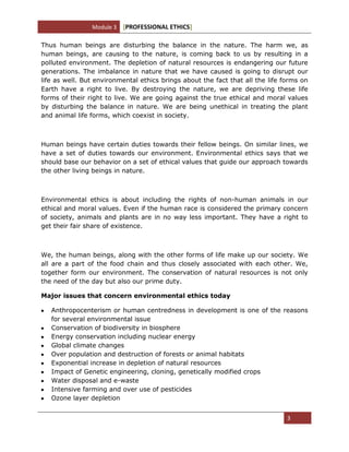 Module 3 [PROFESSIONAL ETHICS]
3
Thus human beings are disturbing the balance in the nature. The harm we, as
human beings, are causing to the nature, is coming back to us by resulting in a
polluted environment. The depletion of natural resources is endangering our future
generations. The imbalance in nature that we have caused is going to disrupt our
life as well. But environmental ethics brings about the fact that all the life forms on
Earth have a right to live. By destroying the nature, we are depriving these life
forms of their right to live. We are going against the true ethical and moral values
by disturbing the balance in nature. We are being unethical in treating the plant
and animal life forms, which coexist in society.
Human beings have certain duties towards their fellow beings. On similar lines, we
have a set of duties towards our environment. Environmental ethics says that we
should base our behavior on a set of ethical values that guide our approach towards
the other living beings in nature.
Environmental ethics is about including the rights of non-human animals in our
ethical and moral values. Even if the human race is considered the primary concern
of society, animals and plants are in no way less important. They have a right to
get their fair share of existence.
We, the human beings, along with the other forms of life make up our society. We
all are a part of the food chain and thus closely associated with each other. We,
together form our environment. The conservation of natural resources is not only
the need of the day but also our prime duty.
Major issues that concern environmental ethics today
Anthropocenterism or human centredness in development is one of the reasons
for several environmental issue
Conservation of biodiversity in biosphere
Energy conservation including nuclear energy
Global climate changes
Over population and destruction of forests or animal habitats
Exponential increase in depletion of natural resources
Impact of Genetic engineering, cloning, genetically modified crops
Water disposal and e-waste
Intensive farming and over use of pesticides
Ozone layer depletion
 