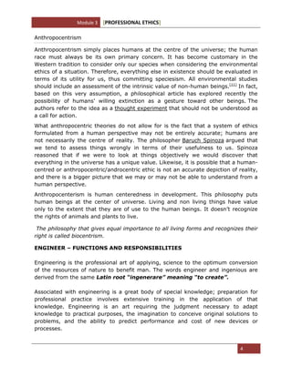 Module 3 [PROFESSIONAL ETHICS]
4
Anthropocentrism
Anthropocentrism simply places humans at the centre of the universe; the human
race must always be its own primary concern. It has become customary in the
Western tradition to consider only our species when considering the environmental
ethics of a situation. Therefore, everything else in existence should be evaluated in
terms of its utility for us, thus committing speciesism. All environmental studies
should include an assessment of the intrinsic value of non-human beings.[11]
In fact,
based on this very assumption, a philosophical article has explored recently the
possibility of humans' willing extinction as a gesture toward other beings. The
authors refer to the idea as a thought experiment that should not be understood as
a call for action.
What anthropocentric theories do not allow for is the fact that a system of ethics
formulated from a human perspective may not be entirely accurate; humans are
not necessarily the centre of reality. The philosopher Baruch Spinoza argued that
we tend to assess things wrongly in terms of their usefulness to us. Spinoza
reasoned that if we were to look at things objectively we would discover that
everything in the universe has a unique value. Likewise, it is possible that a human-
centred or anthropocentric/androcentric ethic is not an accurate depiction of reality,
and there is a bigger picture that we may or may not be able to understand from a
human perspective.
Anthropocenterism is human centeredness in development. This philosophy puts
human beings at the center of universe. Living and non living things have value
only to the extent that they are of use to the human beings. It doesn‘t recognize
the rights of animals and plants to live.
The philosophy that gives equal importance to all living forms and recognizes their
right is called biocentrism.
ENGINEER – FUNCTIONS AND RESPONSIBILITIES
Engineering is the professional art of applying, science to the optimum conversion
of the resources of nature to benefit man. The words engineer and ingenious are
derived from the same Latin root “ingenerare” meaning “to create”.
Associated with engineering is a great body of special knowledge; preparation for
professional practice involves extensive training in the application of that
knowledge. Engineering is an art requiring the judgment necessary to adapt
knowledge to practical purposes, the imagination to conceive original solutions to
problems, and the ability to predict performance and cost of new devices or
processes.
 