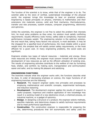 Module 3 [PROFESSIONAL ETHICS]
5
The function of the scientist is to know, while that of the engineer is to do. The
scientist adds to the store of verified, systematized knowledge of the physical
world; the engineer brings this knowledge to bear on practical problems.
Engineering is based principally on physics, chemistry & mathematics and their
extensions into materials science, solid and fluid mechanics, thermodynamics,
transfer and rate processes, system analysis, computer programming, electronics
and optronics.
Unlike the scientists, the engineer is not free to select the problem that interests
him; he must solve problems as they arise; his solution must satisfy conflicting
requirements. Usually efficiency costs money; safety adds to complexity; improved
performance increases weight. The engineering solution is the optimum solution,
the end result that, taking many factors into account, is most desirable. It may be
the cheapest for a specified level of performance, the most reliable within a given
weight limit, the simplest that will satisfy certain safety requirements, or the most
efficient for a given cost. In many engineering problems, the social costs are
significant.
Engineers employ two types of natural resources – materials and energy. Since
most resources are limited, the engineer must concern himself with the continual
development of new resources as well as the efficient utilization of existing ones.
The results of engineering activities contribute to the welfare of man by furnishing
food, shelter, and comfort; by making work, transportation and communication
easier and safer; and by making life pleasant and satisfying.
ENGINEERING FUNCTIONS:
The branches indicate what the engineer works with; the functions describe what
he does. In order of decreasing emphasis on science, the major functions of all
engineering branches are the following:
Research. The research engineer seeks new principles and processes by
employing mathematical and scientific concepts, experimental techniques,
and inductive reasoning.
Development. The development engineer applies the results of research to
useful purposes. Ingenious and creative application of new knowledge may
result in a working model of a new electronics circuit, a chemical process, an
industrial machine, or a gadget of optronics.
Design. In designing a structure or a product, the engineer selects methods,
specifies materials, and determines shapes to satisfy technical requirements
and to meet performance specification.
Construction. The construction engineer is responsible for preparing the
site, determining procedures that will economically and safely yield the
 