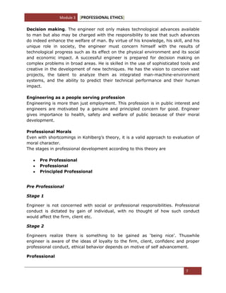 Module 3 [PROFESSIONAL ETHICS]
7
Decision making. The engineer not only makes technological advances available
to man but also may be charged with the responsibility to see that such advances
do indeed enhance the welfare of man. By virtue of his knowledge, his skill, and his
unique role in society, the engineer must concern himself with the results of
technological progress such as its effect on the physical environment and its social
and economic impact. A successful engineer is prepared for decision making on
complex problems in broad areas. He is skilled in the use of sophisticated tools and
creative in the development of new techniques. He has the vision to conceive vast
projects, the talent to analyze them as integrated man-machine-environment
systems, and the ability to predict their technical performance and their human
impact.
Engineering as a people serving profession
Engineering is more than just employment. This profession is in public interest and
engineers are motivated by a genuine and principled concern for good. Engineer
gives importance to health, safety and welfare of public because of their moral
development.
Professional Morals
Even with shortcomings in Kohlberg‘s theory, it is a valid approach to evaluation of
moral character.
The stages in professional development according to this theory are
Pre Professional
Professional
Principled Professional
Pre Professional
Stage 1
Engineer is not concerned with social or professional responsibilities. Professional
conduct is dictated by gain of individual, with no thought of how such conduct
would affect the firm, client etc.
Stage 2
Engineers realize there is something to be gained as ‗being nice‘. Thuswhile
engineer is aware of the ideas of loyalty to the firm, client, confidenc and proper
professional conduct, ethical behavior depends on motive of self advancement.
Professional
 
