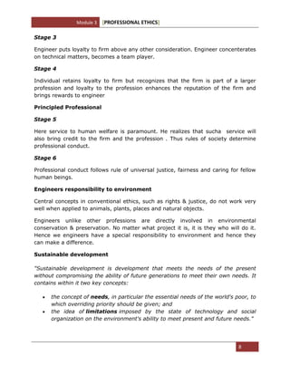Module 3 [PROFESSIONAL ETHICS]
8
Stage 3
Engineer puts loyalty to firm above any other consideration. Engineer concenterates
on technical matters, becomes a team player.
Stage 4
Individual retains loyalty to firm but recognizes that the firm is part of a larger
profession and loyalty to the profession enhances the reputation of the firm and
brings rewards to engineer
Principled Professional
Stage 5
Here service to human welfare is paramount. He realizes that sucha service will
also bring credit to the firm and the profession . Thus rules of society determine
professional conduct.
Stage 6
Professional conduct follows rule of universal justice, fairness and caring for fellow
human beings.
Engineers responsibility to environment
Central concepts in conventional ethics, such as rights & justice, do not work very
well when applied to animals, plants, places and natural objects.
Engineers unlike other professions are directly involved in environmental
conservation & preservation. No matter what project it is, it is they who will do it.
Hence we engineers have a special responsibility to environment and hence they
can make a difference.
Sustainable development
"Sustainable development is development that meets the needs of the present
without compromising the ability of future generations to meet their own needs. It
contains within it two key concepts:
the concept of needs, in particular the essential needs of the world's poor, to
which overriding priority should be given; and
the idea of limitations imposed by the state of technology and social
organization on the environment's ability to meet present and future needs."
 