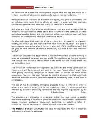 Module 3 [PROFESSIONAL ETHICS]
9
All definitions of sustainable development require that we see the world as a
system—a system that connects space; and a system that connects time.
When you think of the world as a system over space, you grow to understand that
air pollution from North America affects air quality in Asia, and that pesticides
sprayed in Argentina could harm fish stocks off the coast of Australia.
And when you think of the world as a system over time, you start to realize that the
decisions our grandparents made about how to farm the land continue to affect
agricultural practice today; and the economic policies we endorse today will have
an impact on urban poverty when our children are adults.
We also understand that quality of life is a system, too. It's good to be physically
healthy, but what if you are poor and don't have access to education? It's good to
have a secure income, but what if the air in your part of the world is unclean? And
it's good to have freedom of religious expression, but what if you can't feed your
family?
The concept of sustainable development is rooted in this sort of systems thinking. It
helps us understand ourselves and our world. The problems we face are complex
and serious—and we can't address them in the same way we created them. But
we can address them
The concept of ―sustainable development,‖ as coined by the World Commission on
Environment and Development and with it, the term ―sustainability‖ itself, have
been gaining increasing recognition in recent years all around the world. Wide-
spread use, however, has been followed by growing ambiguity so that today both
terms are employed within a very broad spectrum of meaning often, to the point of
trivialization.
The set of five Sustainability Principles proposed below is offered in order to
advance and restore some rigor to the underlying ideas. Its development was
informed by a number of existing frameworks and was inspired, in particular, by the
work of R.Buckminster Fuller.
The principles are articulated in a general fashion but can receive a specific
operational meaning in relation to particular sectors of the economy, development
issues, business strategies, investment guidelines, or initiatives taken by
individuals.They are expressed in relation to five fundamental domains:
The Material Domain: Constitutes the basis for regulating the flow of materials
and energy that underlie existence.
 