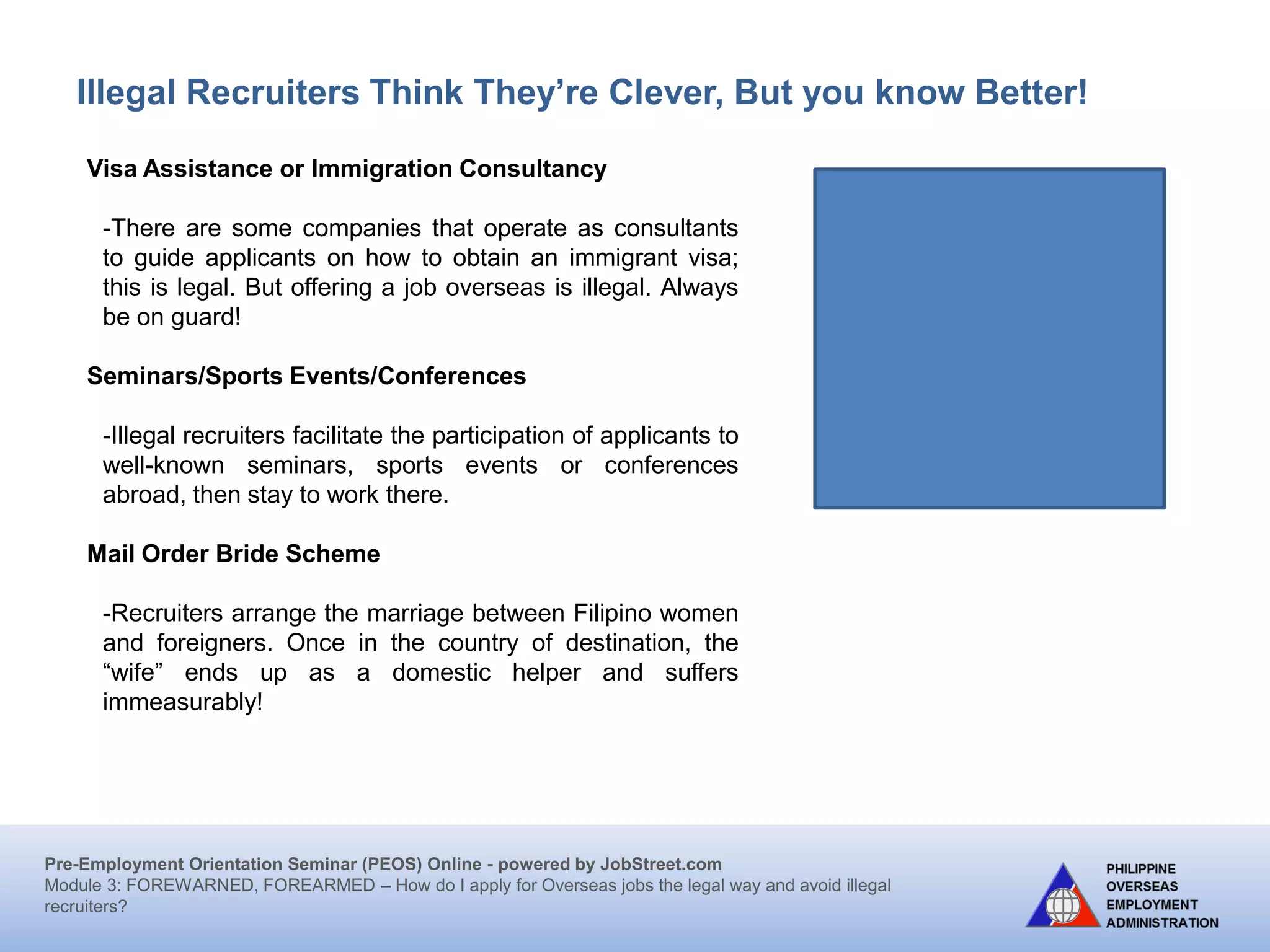 Pre-Employment Orientation Seminar (PEOS) Online - powered by JobStreet.com
Module 3: FOREWARNED, FOREARMED – How do I apply for overseas jobs the legal way and avoid illegal
recruiters?
Illegal Recruiters Think They’re Clever, But you know Better!
Visa Assistance or Immigration Consultancy Scheme
Entities operating under the guise of consultancy or offering
services for visa facilitation are often actually engaged in
recruitment and offering placement abroad on immigrant visa.
Some also operate through the conduct of orientation seminars
which have actually the essential characteristics of recruitment
activities.
Irregular Direct Hiring
Workers are recruited allegedly through direct hiring by the
foreign employer without passing through the POEA processing
system and deployed either as tourists or through other entry
visa schemes.
Workers to work or transit in a non-visa country
Workers are enticed to work in countries that do not require visas, particularly within the
ASEAN region. Illegal recruiters skip the official channels by taking advantage of this no
visa requirement of some countries. Although a working visa may be issued upon
reaching the jobsite, the employment conditions are inferior and exploitative and/or sub-
standard as the documents have not passed through the standards of POEA.
 
