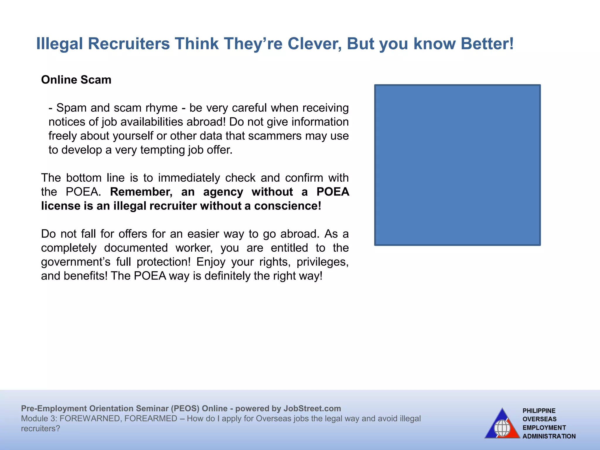 Pre-Employment Orientation Seminar (PEOS) Online - powered by JobStreet.com
Module 3: FOREWARNED, FOREARMED – How do I apply for overseas jobs the legal way and avoid illegal
recruiters?
Illegal Recruiters Think They’re Clever, But you know Better!
Camouflaged Participants/Representatives in Seminars/Sports Events
Workers are presented as participants in seminars, sports events, entourage
in concerts abroad but actually intend to work in the host country.
Mail Order Bride
Marriage is arranged by brokers between Filipino women
and foreigners. The Filipino wife ends up as a domestic
helper to her husband and his family under exploitative
conditions.
Blind Ads
Advertisements for overseas employment published in the
dailies do not indicate the name of the recruiter but provide
a P.O. Box to which applications may be submitted. In the
past, P.O. box addresses were usually leased by illegal
recruiters using fictitious names in order to avoid
prosecution. This practice may still be happening in the
remote areas or may recur even in the cities.
 