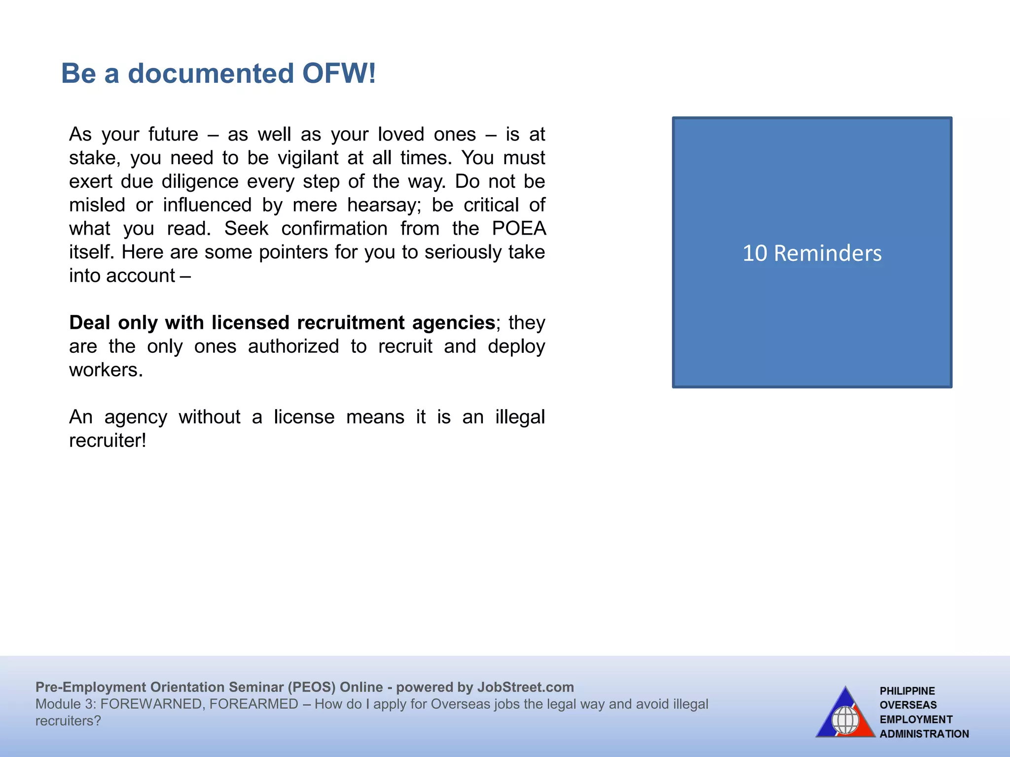 Pre-Employment Orientation Seminar (PEOS) Online - powered by JobStreet.com
Module 3: FOREWARNED, FOREARMED – How do I apply for overseas jobs the legal way and avoid illegal
recruiters?
Who is an illegal recruiter?
1) Recruits without a license or authority.
2) Immediately asks placement and other fees and/or
does not issue an official receipt.
3) Promises fast and easy deployment, often using
tourist/visit visa.
4) Claims to have a direct contact with the employer
and processing at POEA is not required.
5) Requires medical examination and training even
without guaranteed employment.
6) Recruits in malls, restaurants, houses, and areas
other than the registered address of the agency.
 