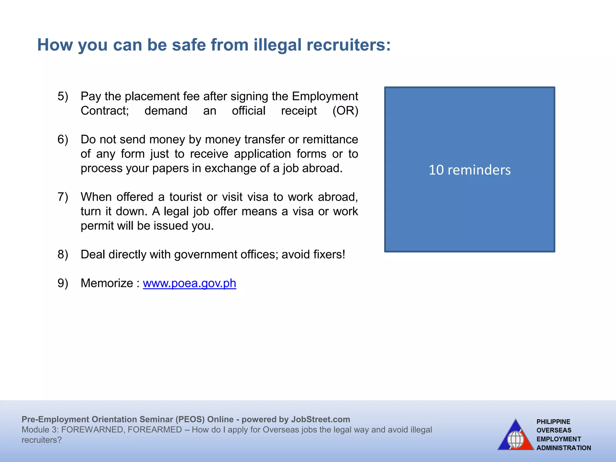 Pre-Employment Orientation Seminar (PEOS) Online - powered by JobStreet.com
Module 3: FOREWARNED, FOREARMED – How do I apply for overseas jobs the legal way and avoid illegal
recruiters?
How can you be safe from illegal recruiters?
1) Apply only at recruitment agencies licensed by the POEA.
2) Make sure the licensed agency has a POEA approved job
order.
3) Deal only with authorized representatives of a licensed
agency. Check with POEA.
4) Transact business only in the registered office address of the
licensed agency. Be sure the publicized office and the office
you are going to are one and the same.
5) Pay only the maximum allowable placement fee of which is
equivalent to one month basic salary, exclusive of
documentation cost. But collection of placement fees from
seafarers and household service workers (HSWs) is prohibited. Countries like the
United Kingdom, Ireland, Norway, the Netherlands, Japan, and the provinces of
Canada: Manitoba, Saskatchewan, Alberta, and British Columbia do not also
allow collection of placement fees.
 