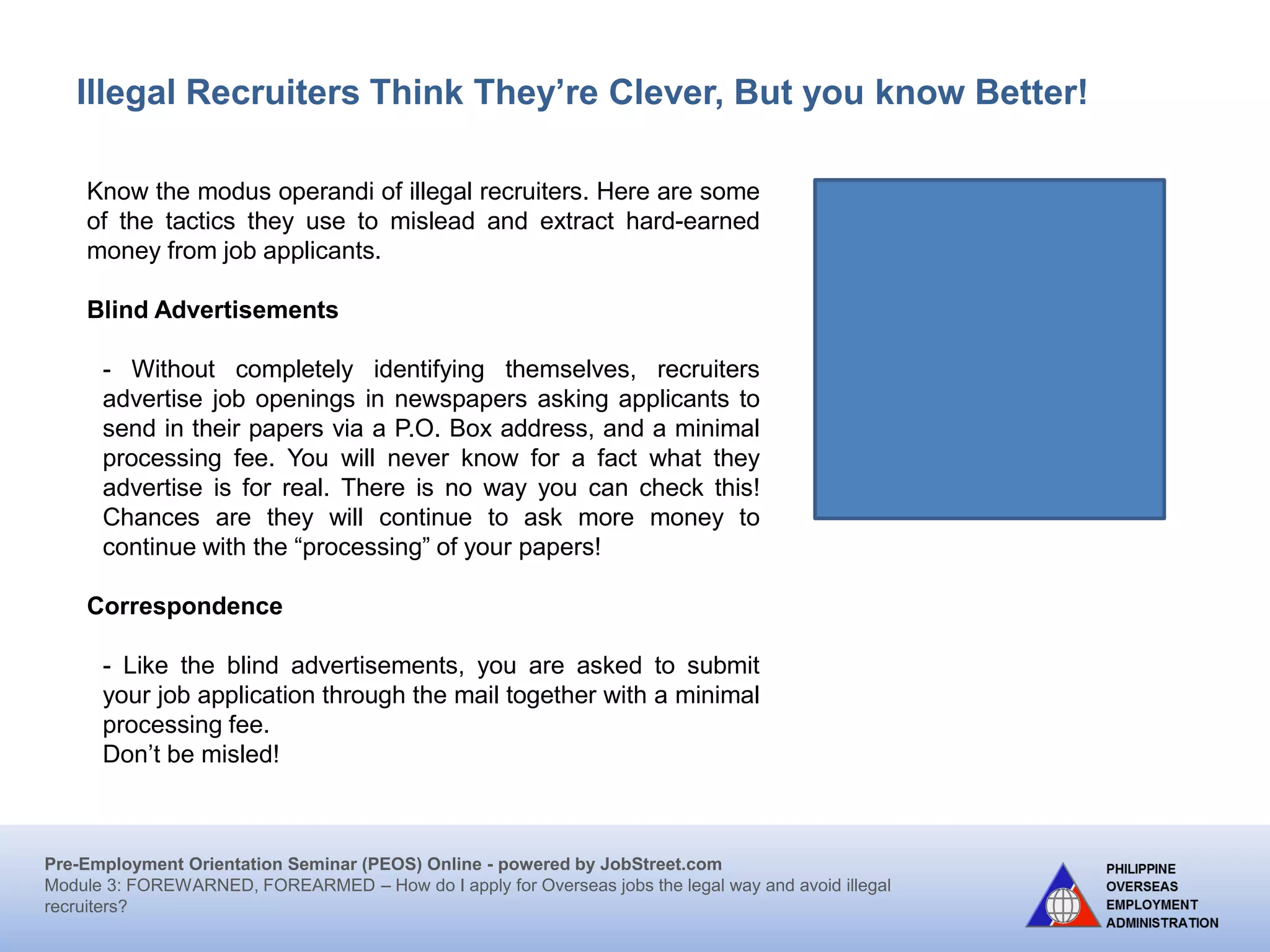 Pre-Employment Orientation Seminar (PEOS) Online - powered by JobStreet.com
Module 3: FOREWARNED, FOREARMED – How do I apply for overseas jobs the legal way and avoid illegal
recruiters?
How you can be safe from illegal recruiters:
6) Pay the placement fee after signing the Employment
Contract; demand an official receipt (OR)
7) Be wary of attractive job offers through the internet that
require you to remit immediately payment for intended
visa, airfare, and processing cost.
8) Be wary of ads or brochures requiring you to reply to a
Post Office (PO.) Box and to enclose payment for
application forms and processing of papers.
9) When offered a tourist or visit visa to work abroad, turn it
down. A legal job offer means a visa or work permit will be
issued you.
10) Deal directly with government offices; avoid fixers!
Memorize : www.poea.gov.ph
 
