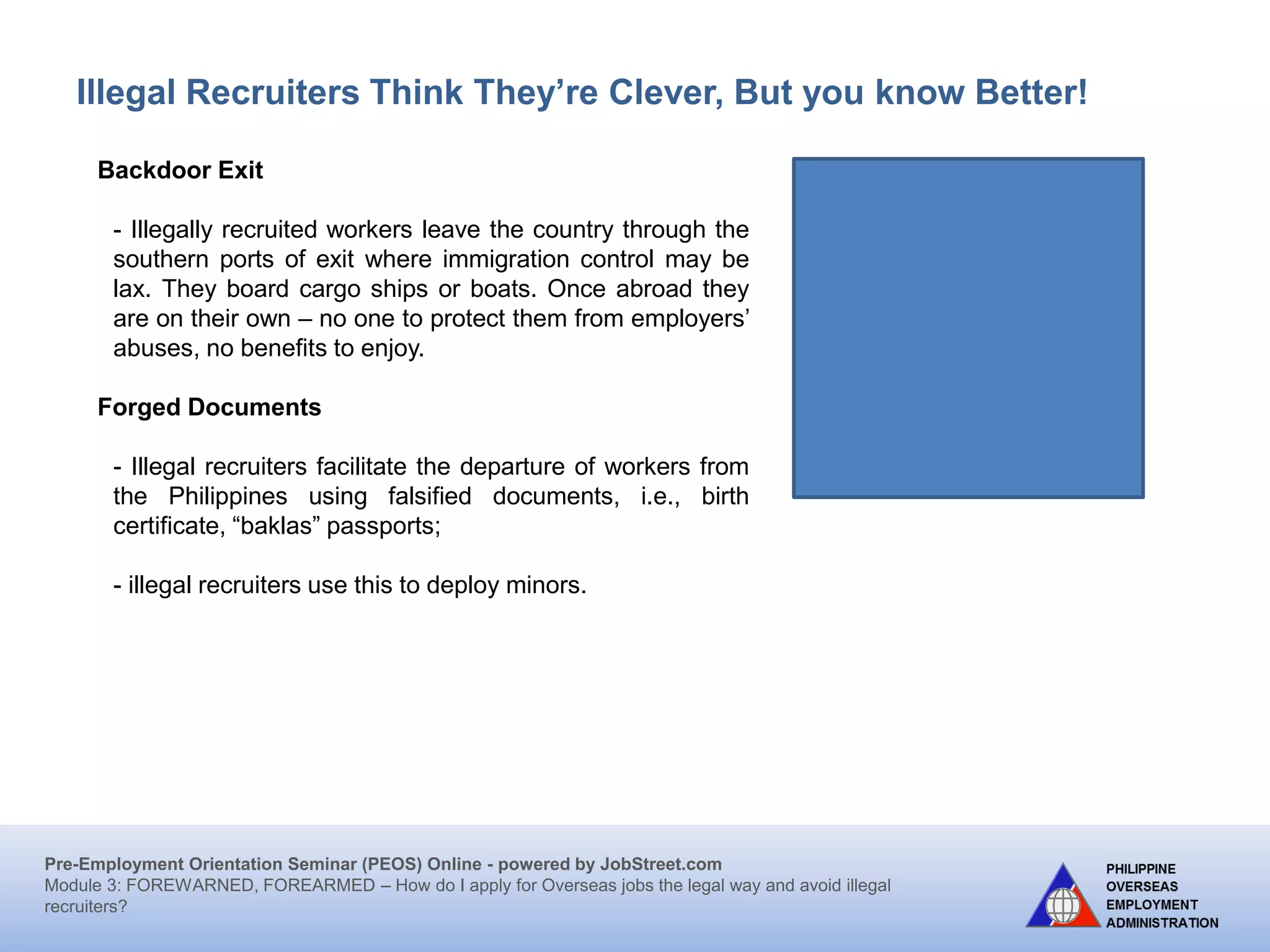 Pre-Employment Orientation Seminar (PEOS) Online - powered by JobStreet.com
Module 3: FOREWARNED, FOREARMED – How do I apply for overseas jobs the legal way and avoid illegal
recruiters?
Illegal Recruiters Think They’re Clever, But you know Better!
Backdoor Exit
Workers leave through the ports of exit where immigration
control is lax. They are usually transported on board cargo
ships or on boats. Some ports in the Visayas and Mindanao
serve as exit or transit point in going to nearby countries.
Assumed Identity
Workers leave under another name or an assumed identity.
They obtain passports using birth certificates and other
documents belonging to other persons, including deceased
persons. Minors and female domestic workers are usually
the victims of this scheme. Illegal recruiters and traffickers
take advantage of the lack of birth registration of job
applicants.
 