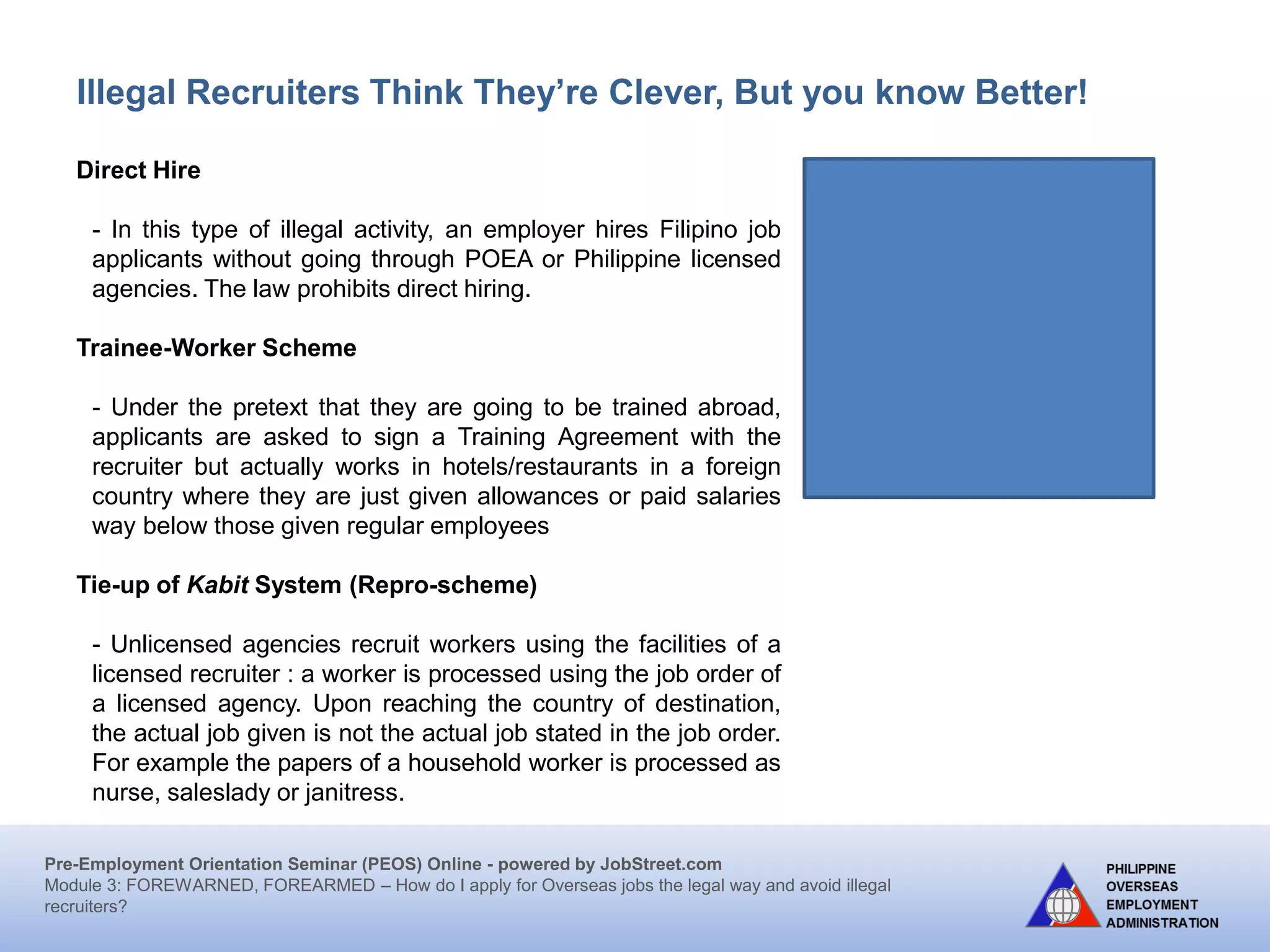Pre-Employment Orientation Seminar (PEOS) Online - powered by JobStreet.com
Module 3: FOREWARNED, FOREARMED – How do I apply for overseas jobs the legal way and avoid illegal
recruiters?
Illegal Recruiters Think They’re Clever, But you know Better!
Student-Worker Scheme /Trainee –Worker Scheme
Workers are recruited and deployed as students under a
traineeship program for hotels, hospitals and other business
establishments abroad, but eventually land jobs in the host
country, without appropriate work permits and under
exploitative and/or sub-standard conditions. This scheme is
adopted to dispense with the usual stringent requirements
attendant to legal labour migration. Most of the victims of
this scheme are young people, students about to graduate
or who just graduated. As a result, the worker is short-
changed of the benefits due to him or her as he/she is
merely considered as a trainee or an intern.
Reprocessing, or “repro”, through tie-ups
Unlicensed recruiters working with licensed agencies to recruit workers. Workers’
documents are processed using the job order of a licensed agency for non-existent
work, work different from the job order approved by POEA, or work with a different
employer, whether registered or not with the POEA.
 