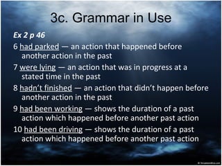 3с. Grammar in Use
Ex 2 p 46
6 had parked ― an action that happened before
another action in the past
7 were lying ― an action that was in progress at a
stated time in the past
8 hadn’t finished ― an action that didn’t happen before
another action in the past
9 had been working ― shows the duration of a past
action which happened before another past action
10 had been driving ― shows the duration of a past
action which happened before another past action
 