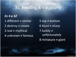 3a. Reading & Vocabulry
Ex 4 p 42
1 different ≠ similar
2 destroy ≠ create
3 real ≠ mythical
4 unknown ≠ famous
5 top ≠ bottom
6 blunt ≠ sharp
7 luckily ≠
unfortunately
8 miniature ≠ giant
 