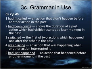 3с. Grammar in Use
Ex 2 p 46
1 hadn’t called ― an action that didn’t happen before
another action in the past
2 had been crying ― shows the duration of a past
action which had visible results at a later moment in
the past
3 switched ― the first of two actions which happened
one after the other in the past
4 was playing ― an action that was happening when
another action interrupted it
5 had just happened ― an action that happened before
another moment in the past
 