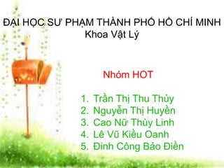 ĐẠI HỌC SƯ PHẠM THÀNH PHỐ HỒ CHÍ MINH 
Khoa Vật Lý 
Nhóm HOT 
1. Trần Thị Thu Thủy 
2. Nguyễn Thị Huyền 
3. Cao Nữ Thùy Linh 
4. Lê Vũ Kiều Oanh 
5. Đinh Công Bảo Điền 
 