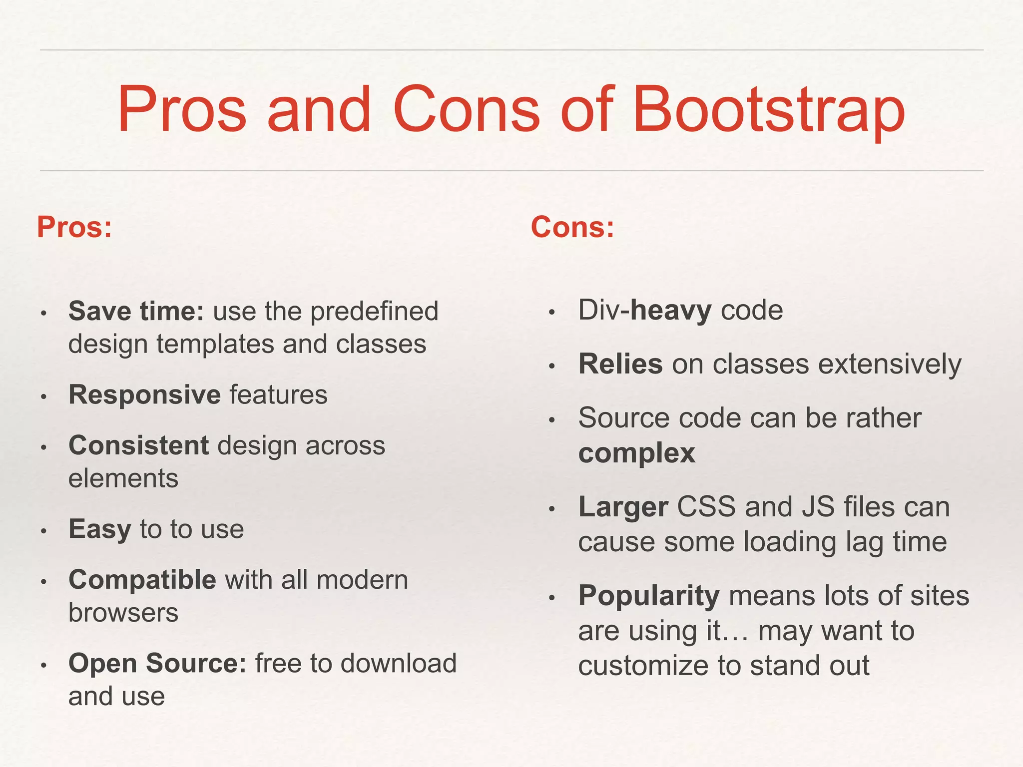Pros and Cons of Bootstrap
• Save time: use the predefined
design templates and classes
• Responsive features
• Consistent design across
elements
• Easy to to use
• Compatible with all modern
browsers
• Open Source: free to download
and use
• Div-heavy code
• Relies on classes extensively
• Source code can be rather
complex
• Larger CSS and JS files can
cause some loading lag time
• Popularity means lots of sites
are using it… may want to
customize to stand out
Pros: Cons:
 