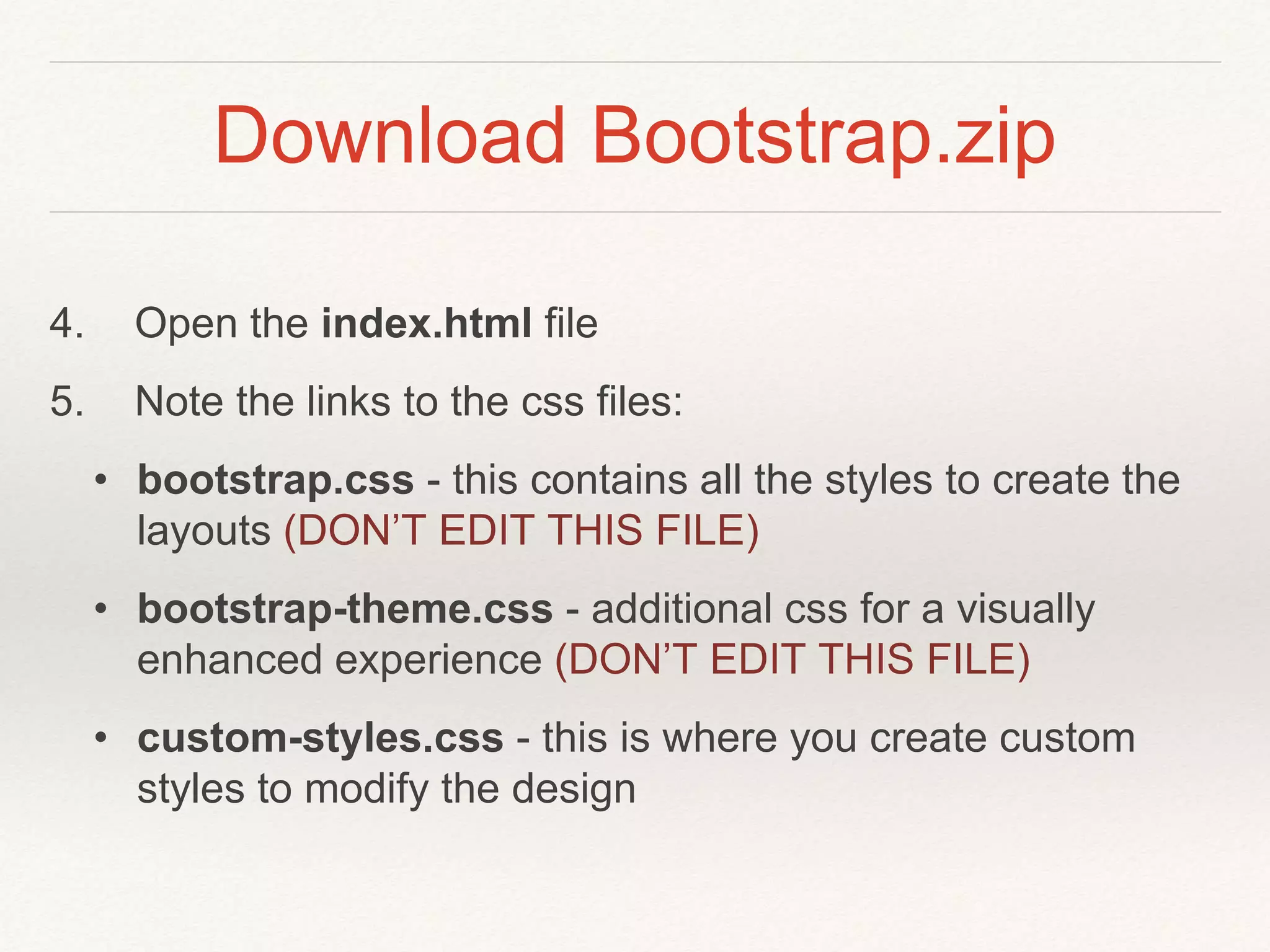 Download Bootstrap.zip
4. Open the index.html file
5. Note the links to the css files:
• bootstrap.css - this contains all the styles to create the
layouts (DON’T EDIT THIS FILE)
• bootstrap-theme.css - additional css for a visually
enhanced experience (DON’T EDIT THIS FILE)
• custom-styles.css - this is where you create custom
styles to modify the design
 