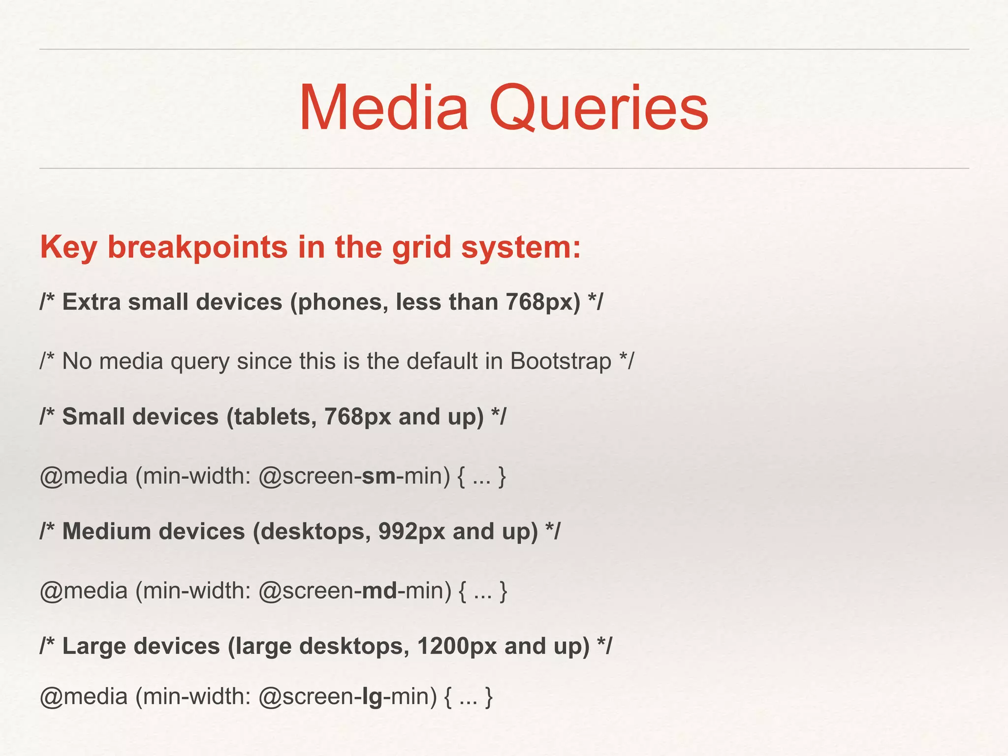 Media Queries
Key breakpoints in the grid system:
/* Extra small devices (phones, less than 768px) */
/* No media query since this is the default in Bootstrap */
/* Small devices (tablets, 768px and up) */
@media (min-width: @screen-sm-min) { ... }
/* Medium devices (desktops, 992px and up) */
@media (min-width: @screen-md-min) { ... }
/* Large devices (large desktops, 1200px and up) */
@media (min-width: @screen-lg-min) { ... }
 