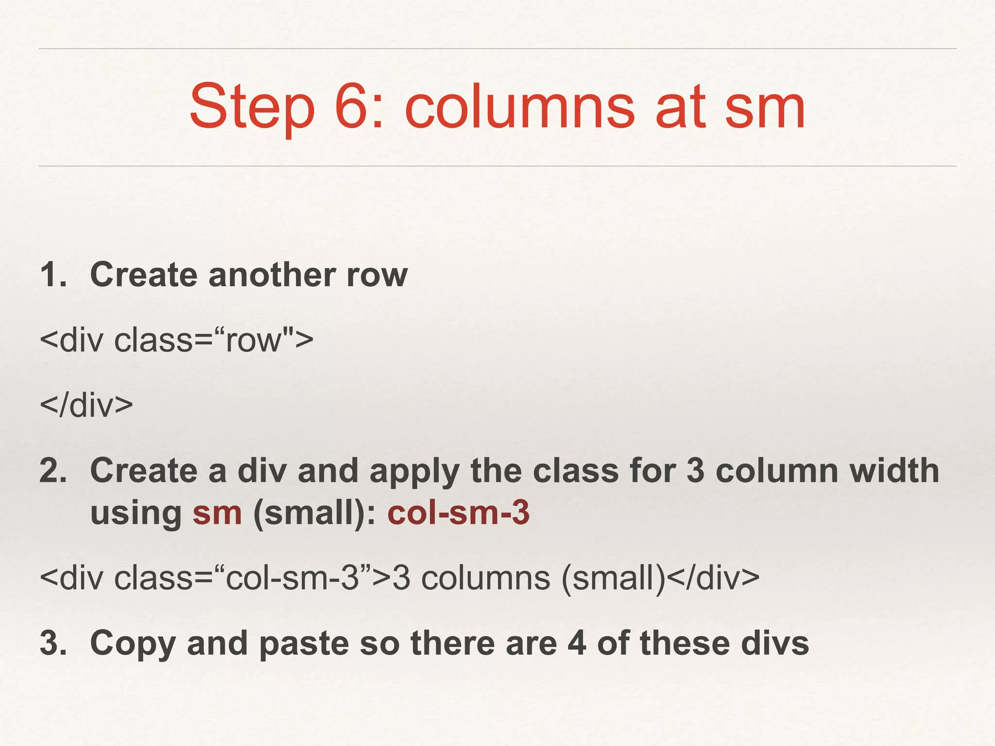 Step 6: columns at sm
1. Create another row
<div class=“row">
</div>
2. Create a div and apply the class for 3 column width
using sm (small): col-sm-3
<div class=“col-sm-3”>3 columns (small)</div>
3. Copy and paste so there are 4 of these divs
 