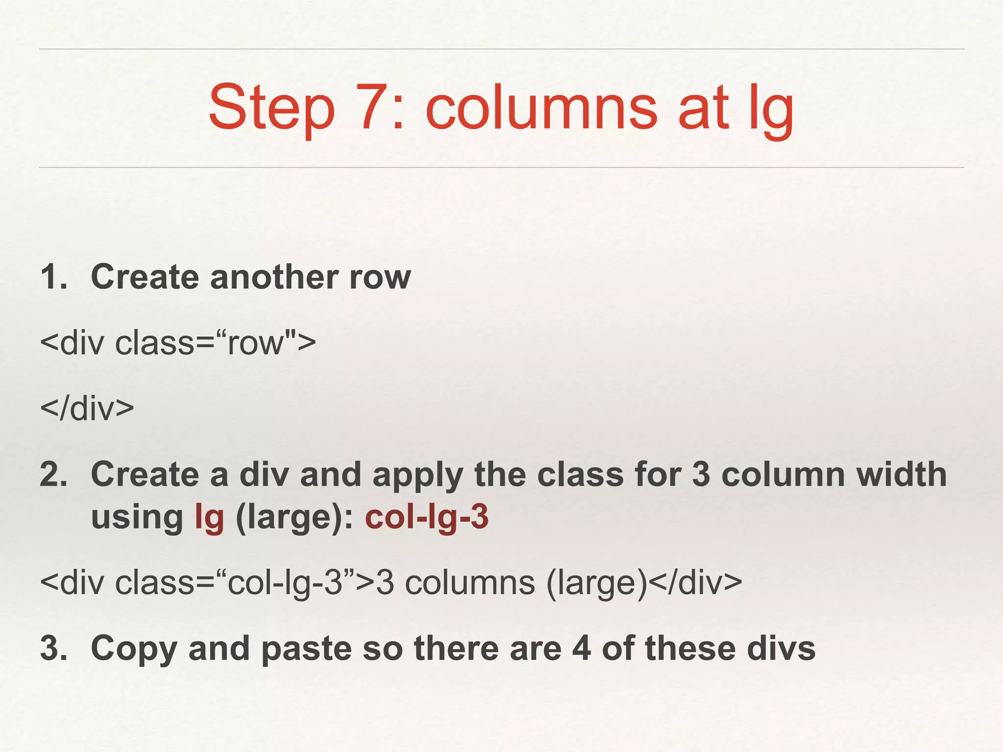 Step 7: columns at lg
1. Create another row
<div class=“row">
</div>
2. Create a div and apply the class for 3 column width
using lg (large): col-lg-3
<div class=“col-lg-3”>3 columns (large)</div>
3. Copy and paste so there are 4 of these divs
 