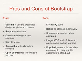 Pros and Cons of Bootstrap
• Save time: use the predefined
design templates and classes
• Responsive features
• Consistent design across
elements
• Easy to to use
• Compatible with all modern
browsers
• Open Source: free to download
and use
• Div-heavy code
• Relies on classes extensively
• Source code can be rather
complex
• Larger CSS and JS files can
cause some loading lag time
• Popularity means lots of sites
are using it… may want to
customize to stand out
Pros: Cons:
 