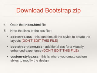 Download Bootstrap.zip
4. Open the index.html file
5. Note the links to the css files:
• bootstrap.css - this contains all the styles to create the
layouts (DON’T EDIT THIS FILE)
• bootstrap-theme.css - additional css for a visually
enhanced experience (DON’T EDIT THIS FILE)
• custom-styles.css - this is where you create custom
styles to modify the design
 