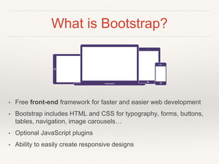 What is Bootstrap?
• Free front-end framework for faster and easier web development
• Bootstrap includes HTML and CSS for typography, forms, buttons,
tables, navigation, image carousels…
• Optional JavaScript plugins
• Ability to easily create responsive designs
 