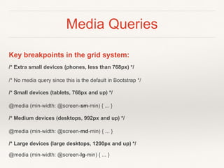 Media Queries
Key breakpoints in the grid system:
/* Extra small devices (phones, less than 768px) */
/* No media query since this is the default in Bootstrap */
/* Small devices (tablets, 768px and up) */
@media (min-width: @screen-sm-min) { ... }
/* Medium devices (desktops, 992px and up) */
@media (min-width: @screen-md-min) { ... }
/* Large devices (large desktops, 1200px and up) */
@media (min-width: @screen-lg-min) { ... }
 