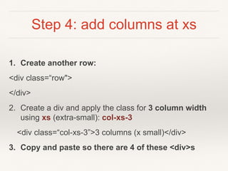 Step 4: add columns at xs
1. Create another row:
<div class=“row">
</div>
2. Create a div and apply the class for 3 column width
using xs (extra-small): col-xs-3
<div class=“col-xs-3”>3 columns (x small)</div>
3. Copy and paste so there are 4 of these <div>s
 