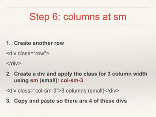 Step 6: columns at sm
1. Create another row
<div class=“row">
</div>
2. Create a div and apply the class for 3 column width
using sm (small): col-sm-3
<div class=“col-sm-3”>3 columns (small)</div>
3. Copy and paste so there are 4 of these divs
 
