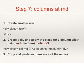 Step 7: columns at md
1. Create another row
<div class=“row">
</div>
2. Create a div and apply the class for 3 column width
using md (medium): col-md-3
<div class=“col-md-3”>3 columns (medium)</div>
3. Copy and paste so there are 4 of these divs
 