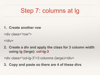 Step 7: columns at lg
1. Create another row
<div class=“row">
</div>
2. Create a div and apply the class for 3 column width
using lg (large): col-lg-3
<div class=“col-lg-3”>3 columns (large)</div>
3. Copy and paste so there are 4 of these divs
 