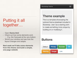 Putting it all
together…
• Open theme.html
• Check out how some elements work
• E.g. the Carousel at the very bottom
• Shrink your window and see how the
layout changes and adapts
Next week we’ll take some elements
from this theme and build a simple,
one-page website
 