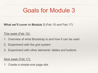 Goals for Module 3
What we’ll cover in Module 3 (Feb 10 and Feb 17)
This week (Feb 10):
1. Overview of what Bootstrap is and how it can be used
2. Experiment with the grid system
3. Experiment with other elements: tables and buttons
Next week (Feb 17):
1. Create a simple-one page site
 