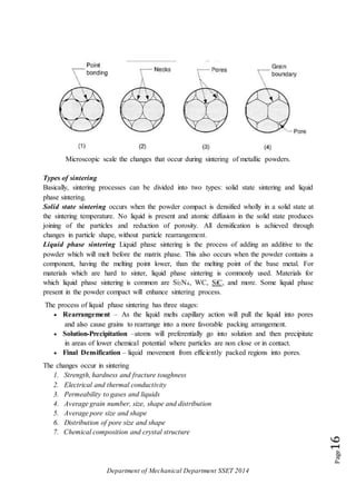 Department of Mechanical Department SSET 2014
Page16
Microscopic scale the changes that occur during sintering of metallic powders.
Types of sintering
Basically, sintering processes can be divided into two types: solid state sintering and liquid
phase sintering.
Solid state sintering occurs when the powder compact is densified wholly in a solid state at
the sintering temperature. No liquid is present and atomic diffusion in the solid state produces
joining of the particles and reduction of porosity. All densification is achieved through
changes in particle shape, without particle rearrangement.
Liquid phase sintering Liquid phase sintering is the process of adding an additive to the
powder which will melt before the matrix phase. This also occurs when the powder contains a
component, having the melting point lower, than the melting point of the base metal. For
materials which are hard to sinter, liquid phase sintering is commonly used. Materials for
which liquid phase sintering is common are Si3N4, WC, SiC, and more. Some liquid phase
present in the powder compact will enhance sintering process.
The process of liquid phase sintering has three stages:
 Rearrangement – As the liquid melts capillary action will pull the liquid into pores
and also cause grains to rearrange into a more favorable packing arrangement.
 Solution-Precipitation –atoms will preferentially go into solution and then precipitate
in areas of lower chemical potential where particles are non close or in contact.
 Final Densification – liquid movement from efficiently packed regions into pores.
The changes occur in sintering
1. Strength, hardness and fracture toughness
2. Electrical and thermal conductivity
3. Permeability to gases and liquids
4. Average grain number, size, shape and distribution
5. Average pore size and shape
6. Distribution of pore size and shape
7. Chemical composition and crystal structure
 