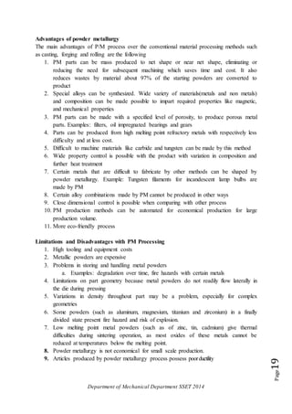 Department of Mechanical Department SSET 2014
Page19
Advantages of powder metallurgy
The main advantages of P/M process over the conventional material processing methods such
as casting, forging and rolling are the following
1. PM parts can be mass produced to net shape or near net shape, eliminating or
reducing the need for subsequent machining which saves time and cost. It also
reduces wastes by material about 97% of the starting powders are converted to
product
2. Special alloys can be synthesized. Wide variety of materials(metals and non metals)
and composition can be made possible to impart required properties like magnetic,
and mechanical properties
3. PM parts can be made with a specified level of porosity, to produce porous metal
parts. Examples: filters, oil impregnated bearings and gears
4. Parts can be produced from high melting point refractory metals with respectively less
difficulty and at less cost.
5. Difficult to machine materials like carbide and tungsten can be made by this method
6. Wide property control is possible with the product with variation in composition and
further heat treatment
7. Certain metals that are difficult to fabricate by other methods can be shaped by
powder metallurgy. Example: Tungsten filaments for incandescent lamp bulbs are
made by PM
8. Certain alloy combinations made by PM cannot be produced in other ways
9. Close dimensional control is possible when comparing with other process
10. PM production methods can be automated for economical production for large
production volume.
11. More eco-friendly process
Limitations and Disadvantages with PM Processing
1. High tooling and equipment costs
2. Metallic powders are expensive
3. Problems in storing and handling metal powders
a. Examples: degradation over time, fire hazards with certain metals
4. Limitations on part geometry because metal powders do not readily flow laterally in
the die during pressing
5. Variations in density throughout part may be a problem, especially for complex
geometries
6. Some powders (such as aluminum, magnesium, titanium and zirconium) in a finally
divided state present fire hazard and risk of explosion.
7. Low melting point metal powders (such as of zinc, tin, cadmium) give thermal
difficulties during sintering operation, as most oxides of these metals cannot be
reduced at temperatures below the melting point.
8. Powder metallurgy is not economical for small scale production.
9. Articles produced by powder metallurgy process possess poorductility
 
