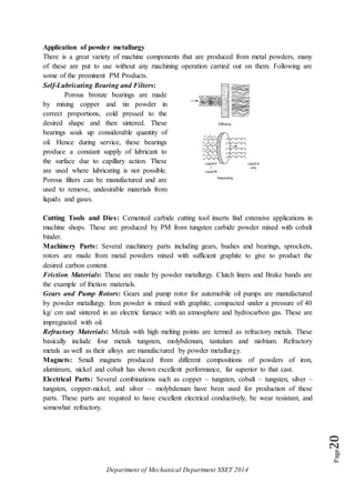 Department of Mechanical Department SSET 2014
Page20
Application of powder metallurgy
There is a great variety of machine components that are produced from metal powders, many
of these are put to use without any machining operation carried out on them. Following are
some of the prominent PM Products.
Self-Lubricating Bearing and Filters:
Porous bronze bearings are made
by mixing copper and tin powder in
correct proportions, cold pressed to the
desired shape and then sintered. These
bearings soak up considerable quantity of
oil. Hence during service, these bearings
produce a constant supply of lubricant to
the surface due to capillary action. These
are used where lubricating is not possible.
Porous filters can be manufactured and are
used to remove, undesirable materials from
liquids and gases.
Cutting Tools and Dies: Cemented carbide cutting tool inserts find extensive applications in
machine shops. These are produced by PM from tungsten carbide powder mixed with cobalt
binder.
Machinery Parts: Several machinery parts including gears, bushes and bearings, sprockets,
rotors are made from metal powders mixed with sufficient graphite to give to product the
desired carbon content.
Friction Materials: These are made by powder metallurgy. Clutch liners and Brake bands are
the example of friction materials.
Gears and Pump Rotors: Gears and pump rotor for automobile oil pumps are manufactured
by powder metallurgy. Iron powder is mixed with graphite, compacted under a pressure of 40
kg/ cm and sintered in an electric furnace with an atmosphere and hydrocarbon gas. These are
impregnated with oil.
Refractory Materials: Metals with high melting points are termed as refractory metals. These
basically include four metals tungsten, molybdenum, tantalum and niobium. Refractory
metals as well as their alloys are manufactured by powder metallurgy.
Magnets: Small magnets produced from different compositions of powders of iron,
aluminum, nickel and cobalt has shown excellent performance, far superior to that cast.
Electrical Parts: Several combinations such as copper – tungsten, cobalt – tungsten, silver –
tungsten, copper-nickel, and silver – molybdenum have been used for production of these
parts. These parts are required to have excellent electrical conductively, be wear resistant, and
somewhat refractory.
 