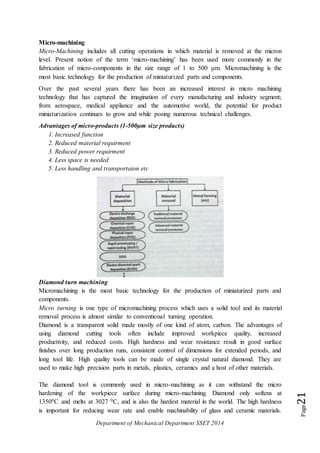 Department of Mechanical Department SSET 2014
Page21
Micro-machining
Micro-Machining includes all cutting operations in which material is removed at the micron
level. Present notion of the term ‘micro-machining’ has been used more commonly in the
fabrication of micro-components in the size range of 1 to 500 μm. Micromachining is the
most basic technology for the production of miniaturized parts and components.
Over the past several years there has been an increased interest in micro machining
technology that has captured the imagination of every manufacturing and industry segment;
from aerospace, medical appliance and the automotive world, the potential for product
miniaturization continues to grow and while posing numerous technical challenges.
Advantages of micro-products (1-500µm size products)
1. Increased function
2. Reduced material requirment
3. Reduced power requirment
4. Less space is needed
5. Less handling and transportaion etc
Diamond turn machining
Micromachining is the most basic technology for the production of miniaturized parts and
components.
Micro turning is one type of micromachining process which uses a solid tool and its material
removal process is almost similar to conventional turning operation.
Diamond is a transparent solid made mostly of one kind of atom, carbon. The advantages of
using diamond cutting tools often include improved workpiece quality, increased
productivity, and reduced costs. High hardness and wear resistance result in good surface
finishes over long production runs, consistent control of dimensions for extended periods, and
long tool life. High quality tools can be made of single crystal natural diamond. They are
used to make high precision parts in metals, plastics, ceramics and a host of other materials.
The diamond tool is commonly used in micro-machining as it can withstand the micro
hardening of the workpiece surface during micro-machining. Diamond only softens at
13500C and melts at 3027 0C, and is also the hardest material in the world. The high hardness
is important for reducing wear rate and enable machinability of glass and ceramic materials.
 